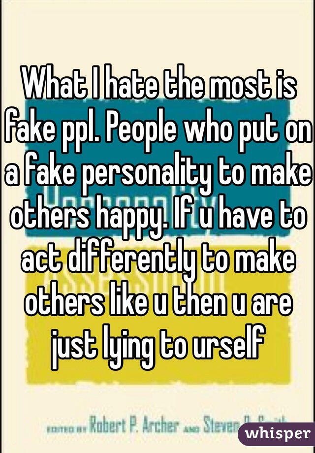 What I hate the most is fake ppl. People who put on a fake personality to make others happy. If u have to act differently to make others like u then u are just lying to urself
