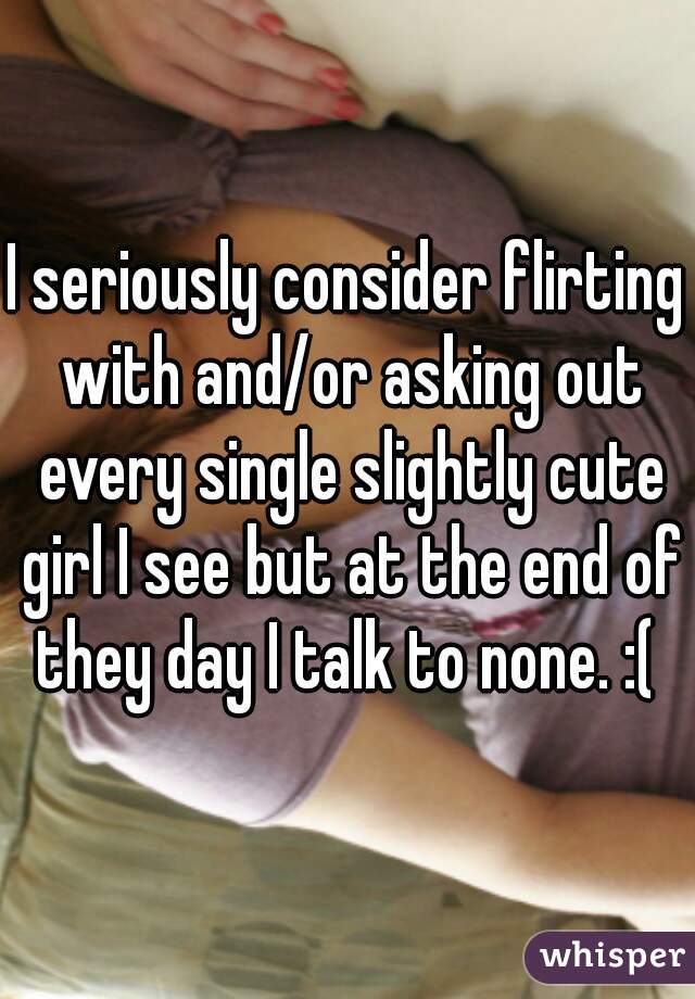 I seriously consider flirting with and/or asking out every single slightly cute girl I see but at the end of they day I talk to none. :( 