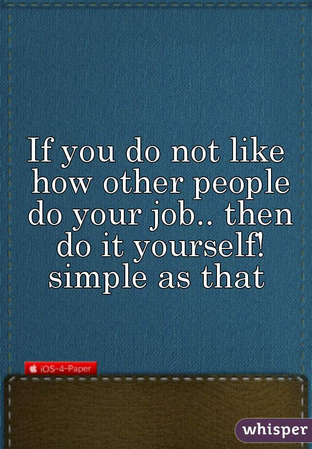 If you do not like how other people do your job.. then do it yourself! simple as that 