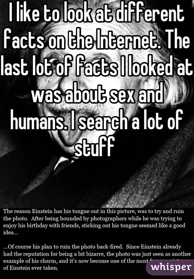I like to look at different facts on the Internet. The last lot of facts I looked at was about sex and humans. I search a lot of stuff 
