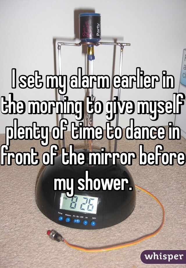 I set my alarm earlier in the morning to give myself plenty of time to dance in front of the mirror before my shower. 