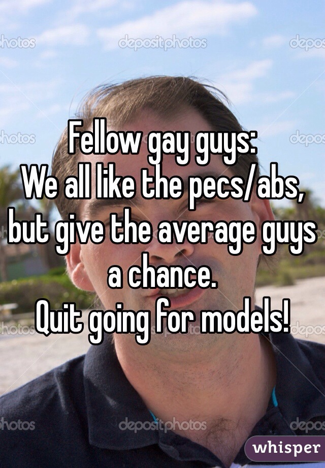 Fellow gay guys:
We all like the pecs/abs, 
but give the average guys a chance. 
Quit going for models!