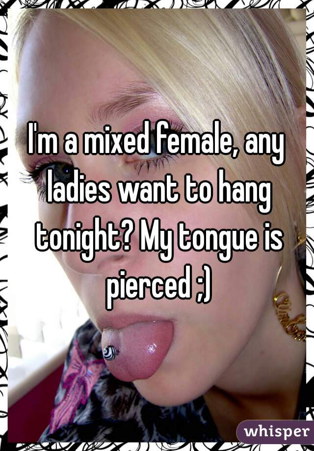 I'm a mixed female, any ladies want to hang tonight? My tongue is pierced ;)