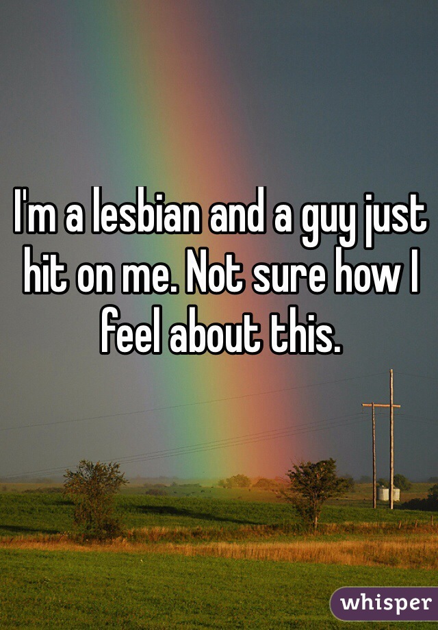 I'm a lesbian and a guy just hit on me. Not sure how I feel about this.
