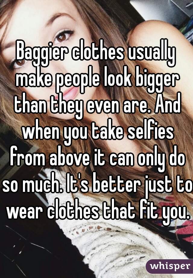 Baggier clothes usually make people look bigger than they even are. And when you take selfies from above it can only do so much. It's better just to wear clothes that fit you.