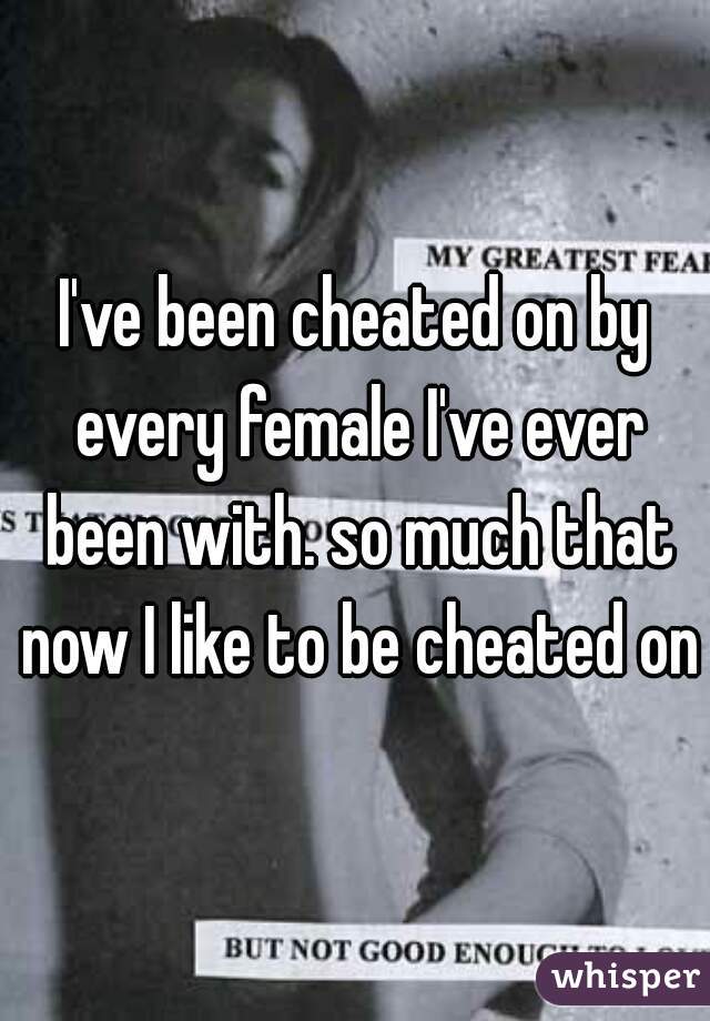 I've been cheated on by every female I've ever been with. so much that now I like to be cheated on