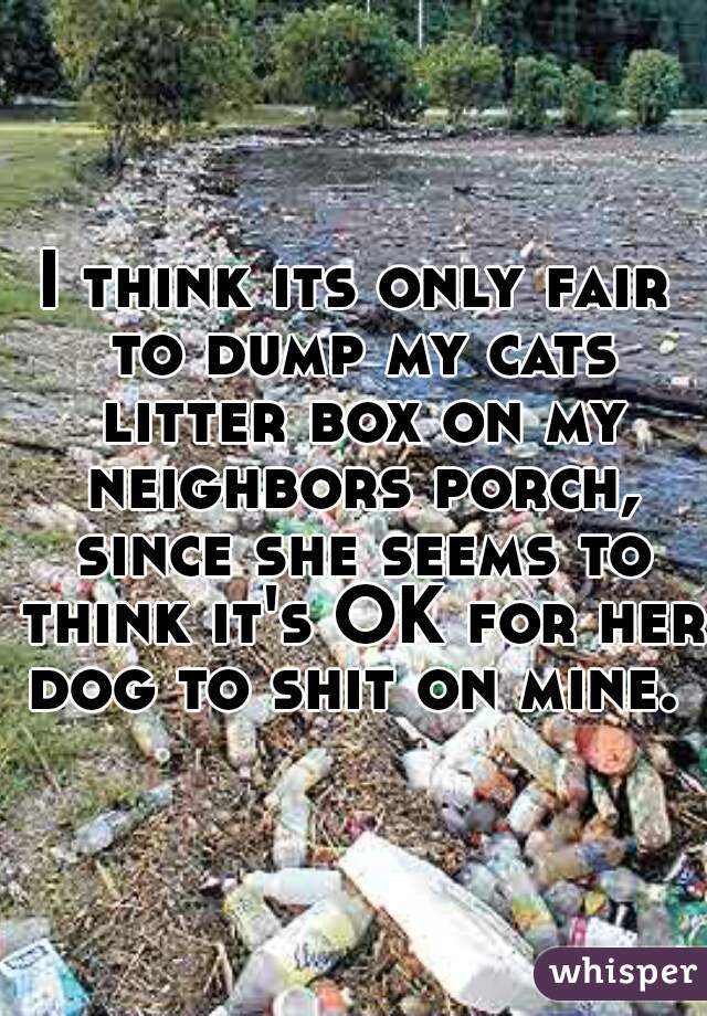 I think its only fair to dump my cats litter box on my neighbors porch, since she seems to think it's OK for her dog to shit on mine. 