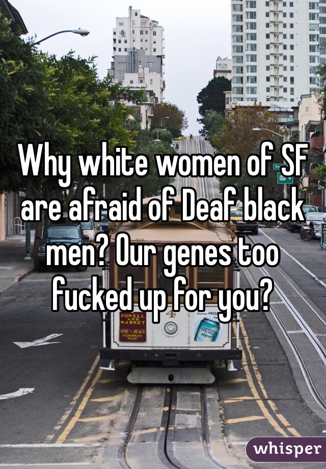 Why white women of SF are afraid of Deaf black men? Our genes too fucked up for you? 