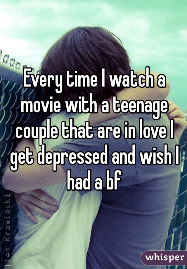 Every time I watch a movie with a teenage couple that are in love I get depressed and wish I had a bf 