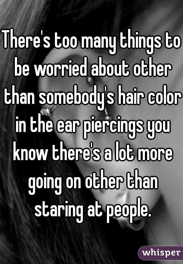 There's too many things to be worried about other than somebody's hair color in the ear piercings you know there's a lot more going on other than staring at people.