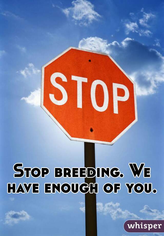 Stop breeding. We have enough of you. 