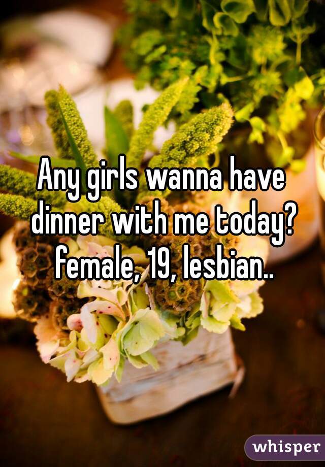 Any girls wanna have dinner with me today? female, 19, lesbian..
