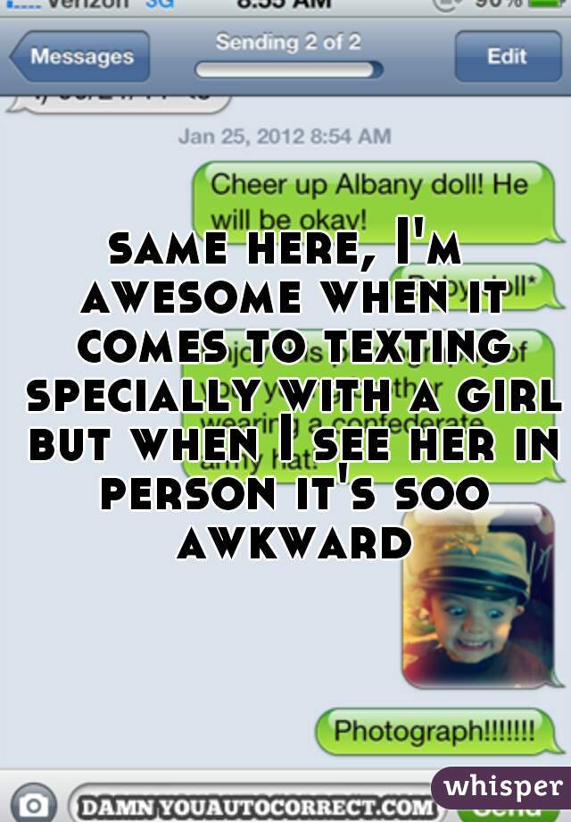 same here, I'm awesome when it comes to texting specially with a girl but when I see her in person it's soo awkward
