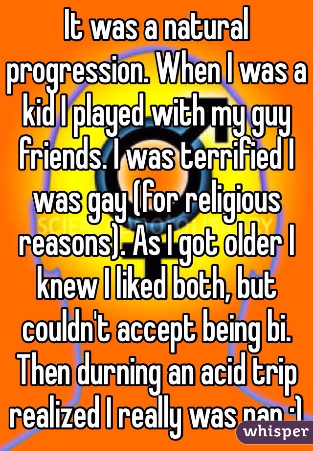 It was a natural progression. When I was a kid I played with my guy friends. I was terrified I was gay (for religious reasons). As I got older I knew I liked both, but couldn't accept being bi. Then durning an acid trip realized I really was pan :)