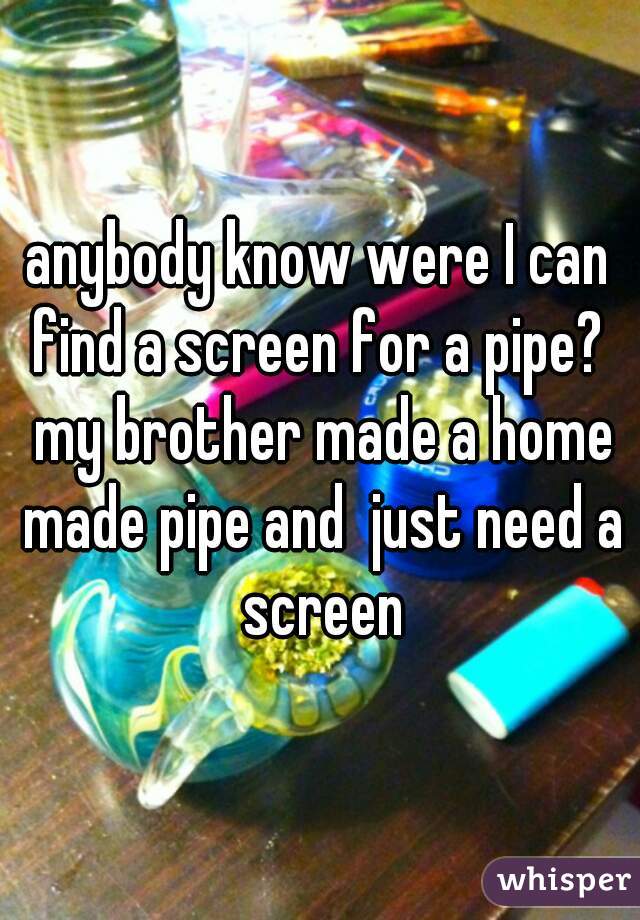 anybody know were I can find a screen for a pipe?  my brother made a home made pipe and  just need a screen