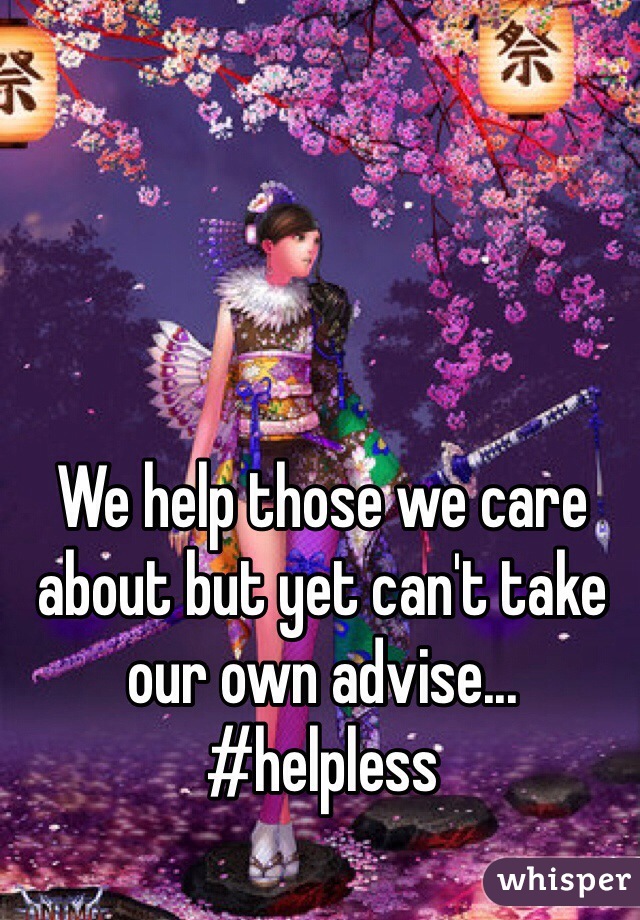 We help those we care about but yet can't take our own advise... #helpless