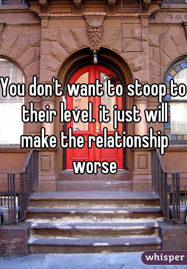 You don't want to stoop to their level. it just will make the relationship worse