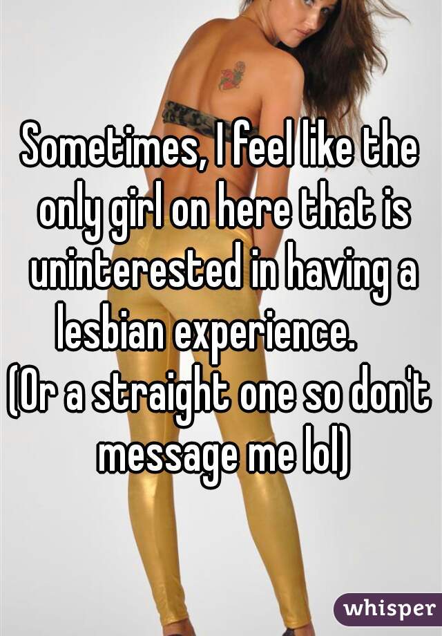 Sometimes, I feel like the only girl on here that is uninterested in having a lesbian experience.    


(Or a straight one so don't message me lol)
