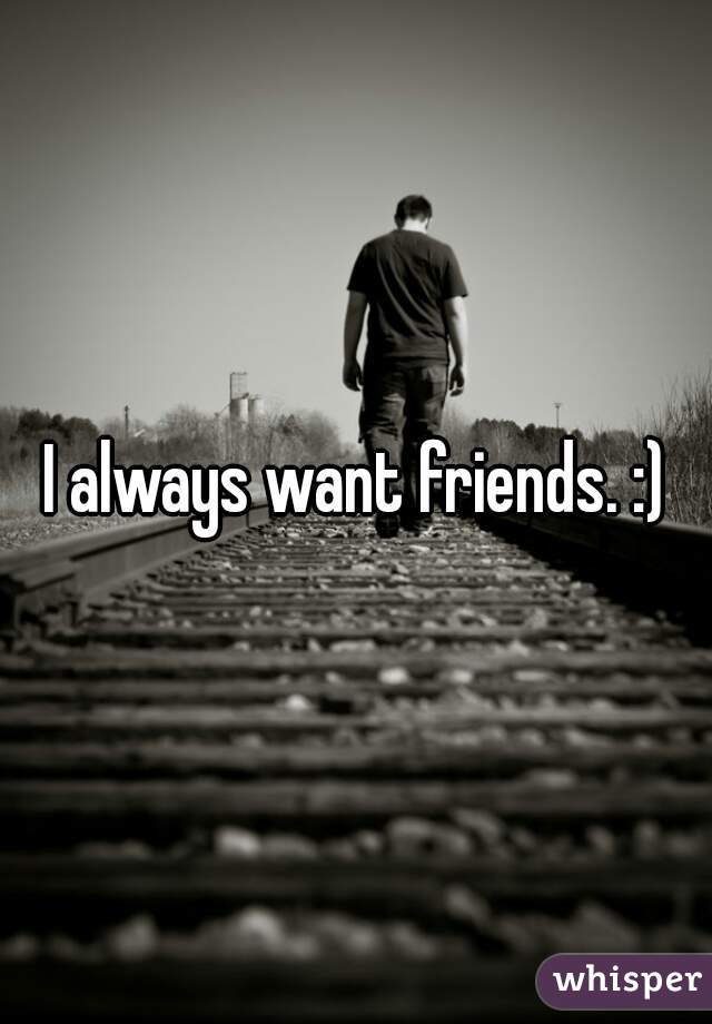 I always want friends. :)