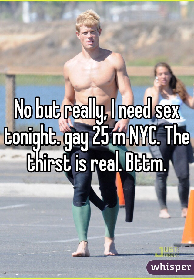 No but really, I need sex tonight. gay 25 m NYC. The thirst is real. Bttm. 