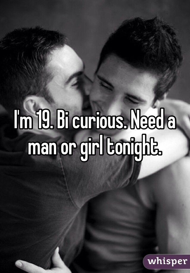 I'm 19. Bi curious. Need a man or girl tonight.