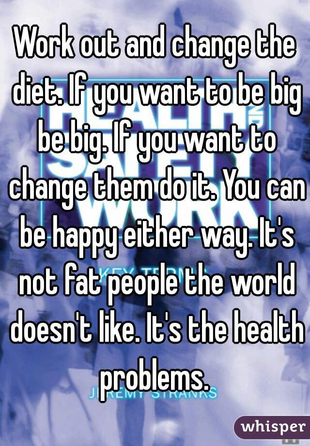 Work out and change the diet. If you want to be big be big. If you want to change them do it. You can be happy either way. It's not fat people the world doesn't like. It's the health problems. 