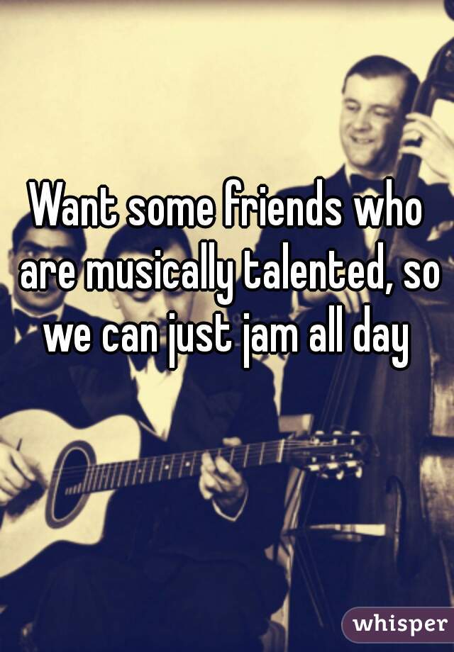 Want some friends who are musically talented, so we can just jam all day 