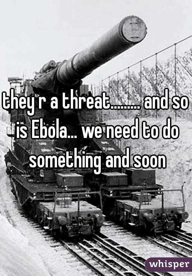 they r a threat......... and so is Ebola... we need to do something and soon

