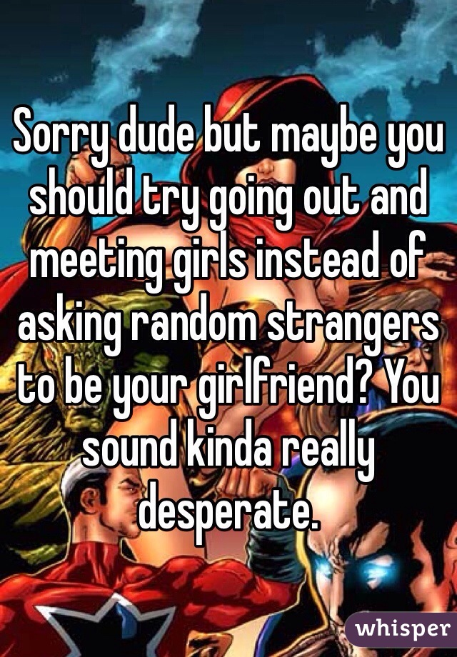 Sorry dude but maybe you should try going out and meeting girls instead of asking random strangers to be your girlfriend? You sound kinda really desperate.
