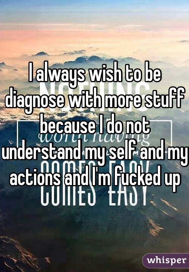 I always wish to be diagnose with more stuff because I do not understand my self and my actions and I'm fucked up