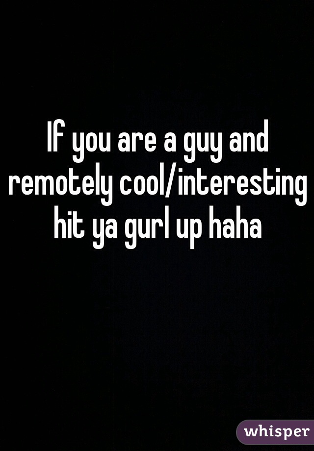 If you are a guy and remotely cool/interesting hit ya gurl up haha