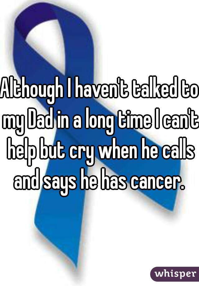 Although I haven't talked to my Dad in a long time I can't help but cry when he calls and says he has cancer. 