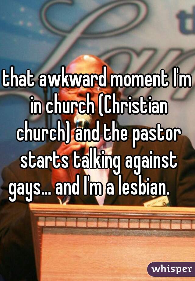 that awkward moment I'm in church (Christian church) and the pastor starts talking against gays... and I'm a lesbian.     