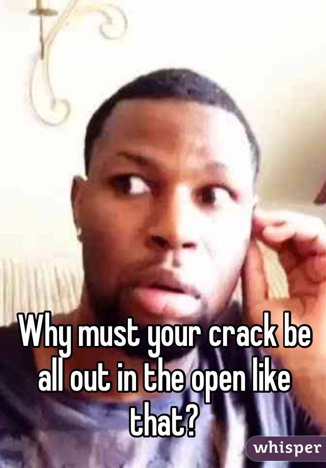 Why must your crack be all out in the open like that?