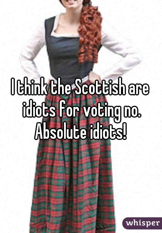 I think the Scottish are idiots for voting no. Absolute idiots! 