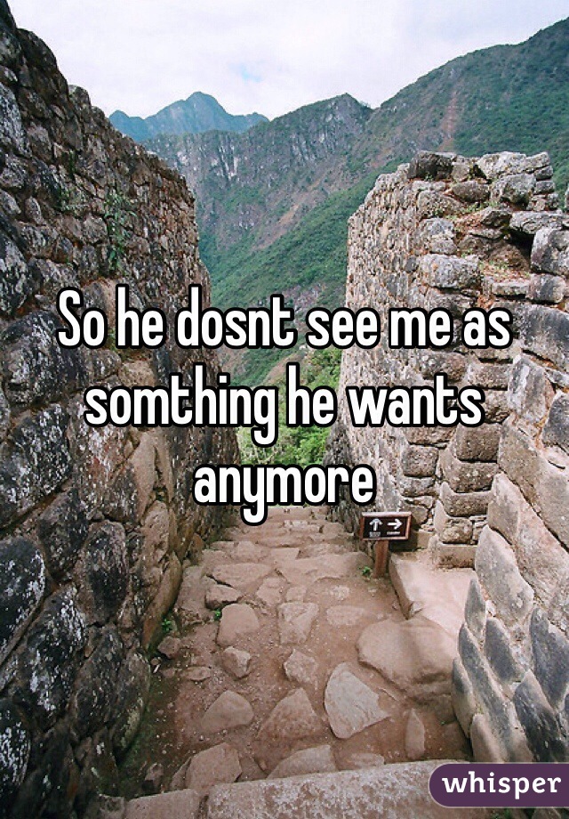 So he dosnt see me as somthing he wants anymore 
