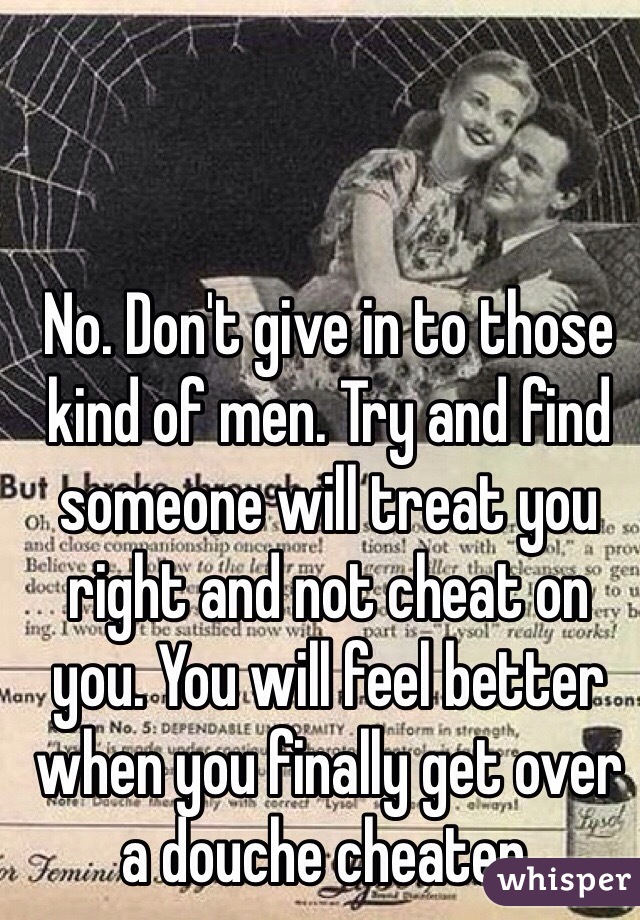 No. Don't give in to those kind of men. Try and find someone will treat you right and not cheat on you. You will feel better when you finally get over a douche cheater.