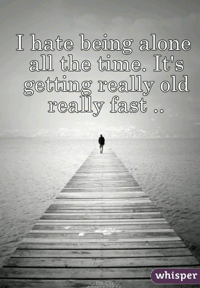 I hate being alone all the time. It's getting really old really fast ..