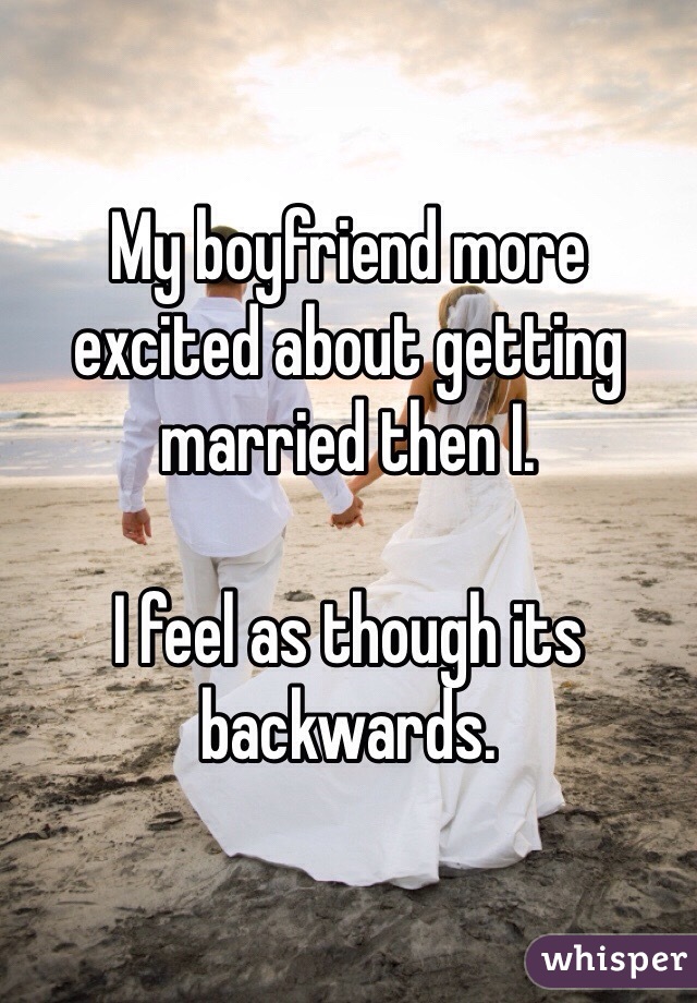 My boyfriend more excited about getting married then I. 

I feel as though its backwards. 