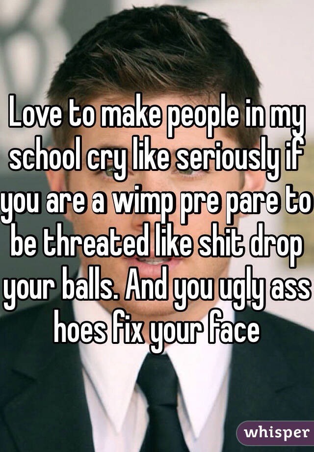 Love to make people in my school cry like seriously if you are a wimp pre pare to be threated like shit drop your balls. And you ugly ass hoes fix your face 