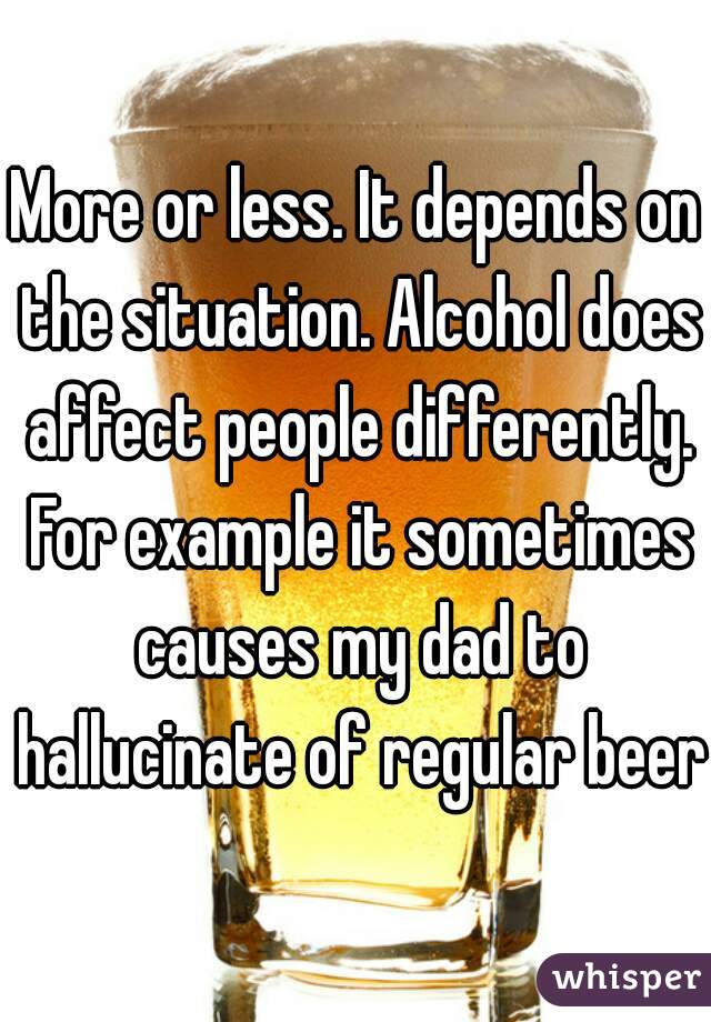 More or less. It depends on the situation. Alcohol does affect people differently. For example it sometimes causes my dad to hallucinate of regular beers