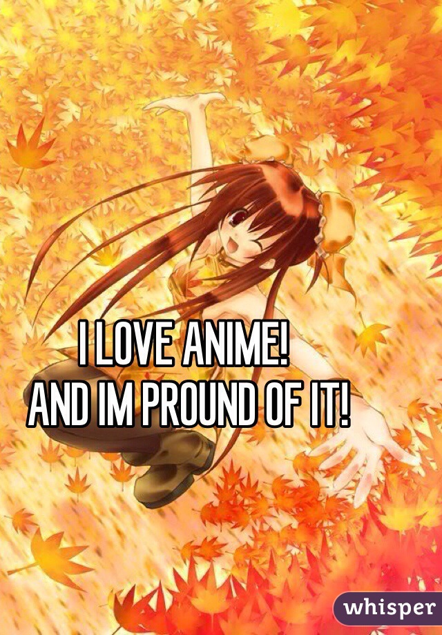 I LOVE ANIME!
 AND IM PROUND OF IT! 