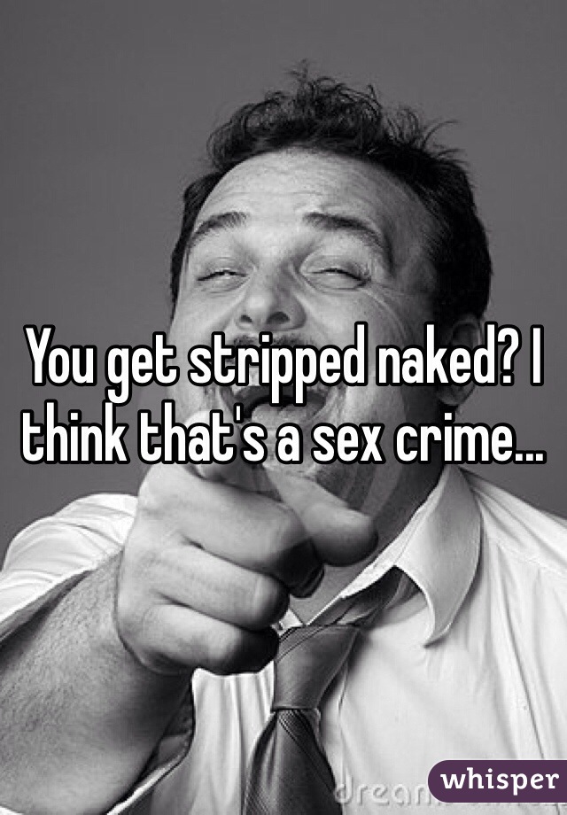 You get stripped naked? I think that's a sex crime...