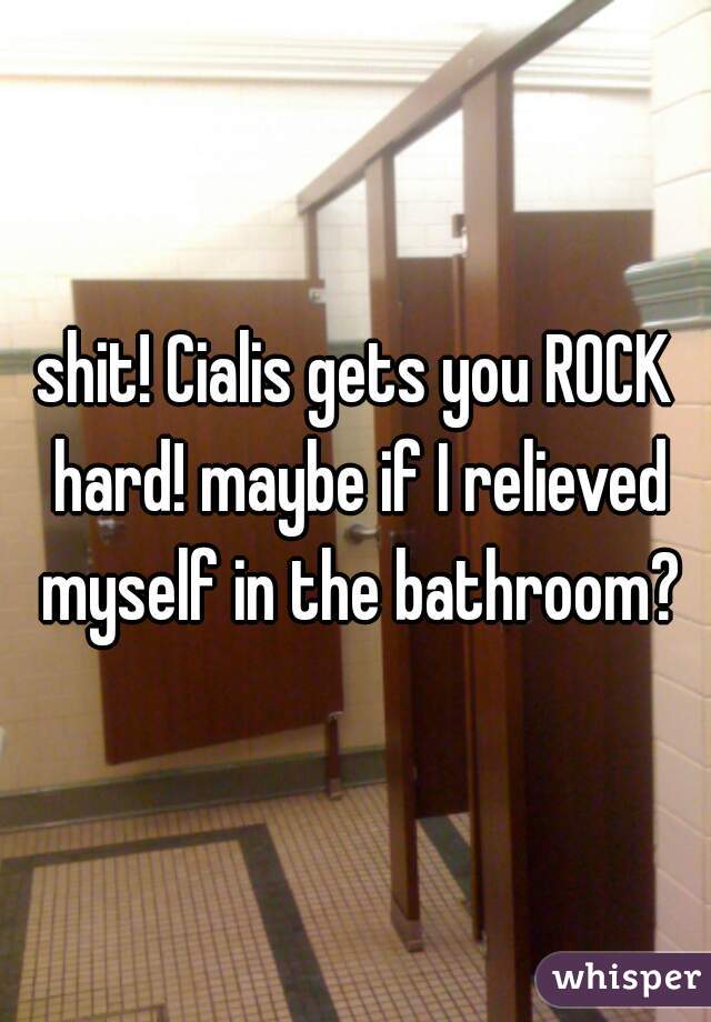 shit! Cialis gets you ROCK hard! maybe if I relieved myself in the bathroom?