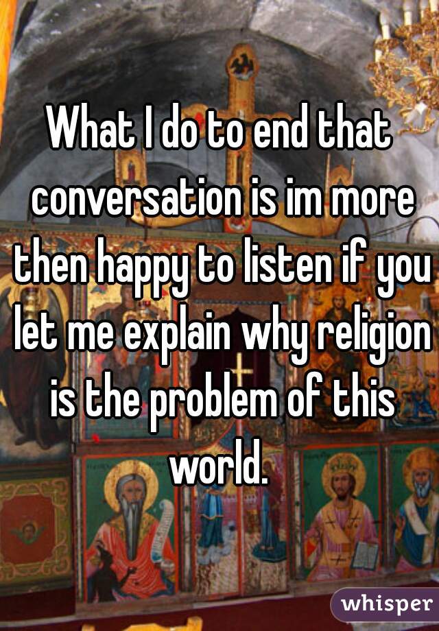 What I do to end that conversation is im more then happy to listen if you let me explain why religion is the problem of this world. 