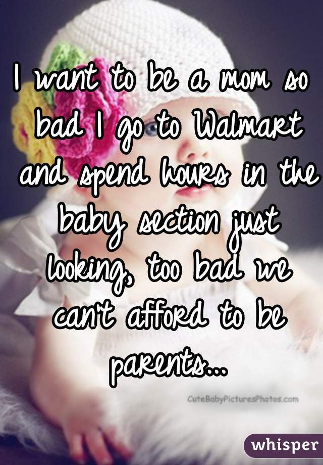 I want to be a mom so bad I go to Walmart and spend hours in the baby section just looking, too bad we can't afford to be parents...
