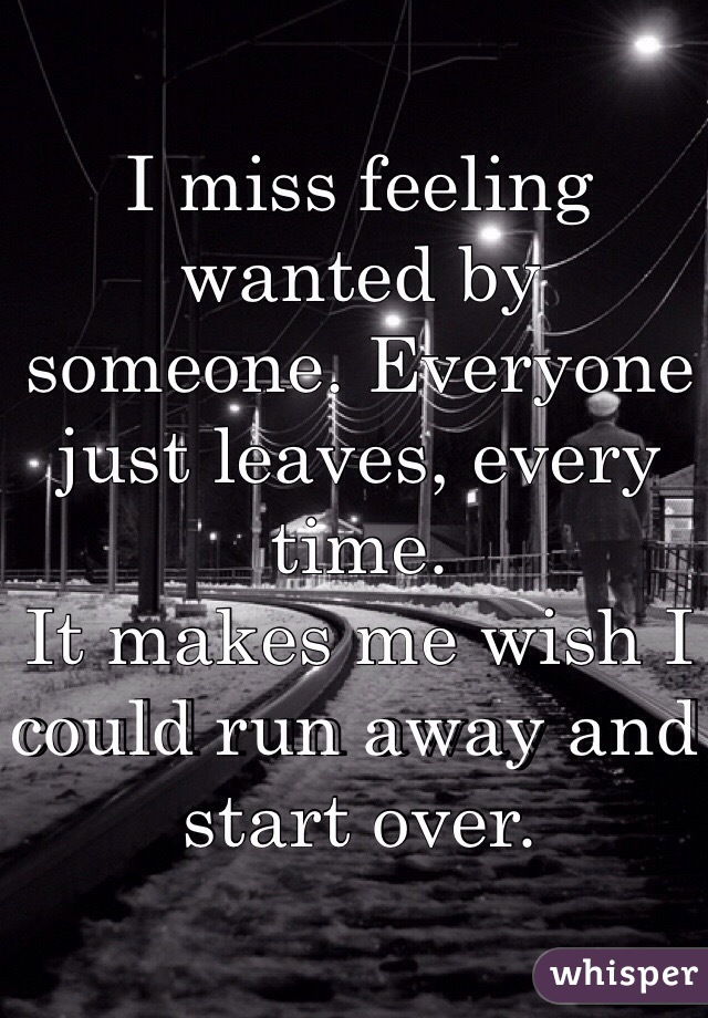 I miss feeling wanted by someone. Everyone just leaves, every time. 
It makes me wish I could run away and start over.