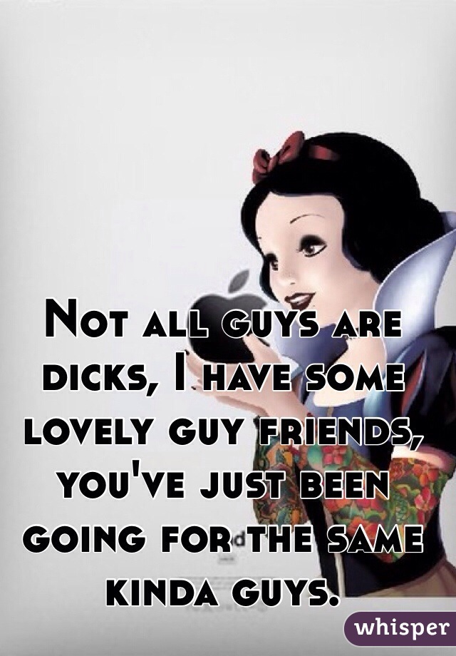 Not all guys are dicks, I have some lovely guy friends, you've just been going for the same kinda guys.