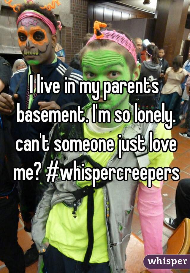 I live in my parents basement. I'm so lonely. can't someone just love me? #whispercreepers