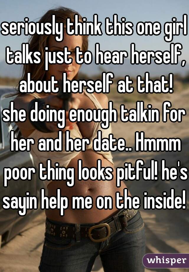 seriously think this one girl talks just to hear herself, about herself at that!
she doing enough talkin for her and her date.. Hmmm poor thing looks pitful! he's sayin help me on the inside! 
  